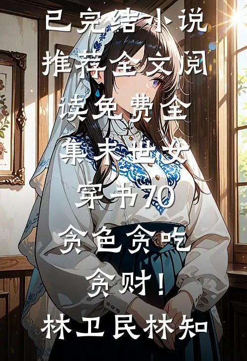 末世女穿书70，贪色贪吃贪财！林卫民林知已完结小说推荐_全文阅读免费全集末世女穿书70，贪色贪吃贪财！林卫民林知