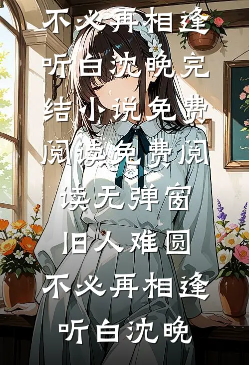 旧人难圆，不必再相逢(听白沈晚)完结小说免费阅读_免费阅读无弹窗旧人难圆，不必再相逢(听白沈晚)