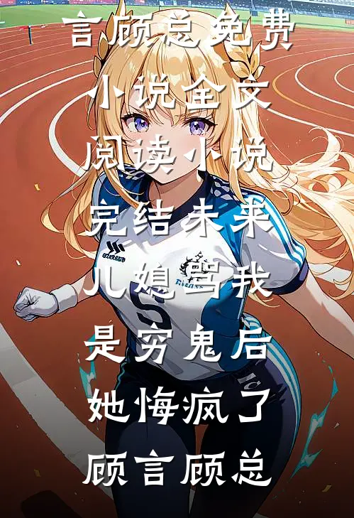 未来儿媳骂我是穷鬼后，她悔疯了(顾言顾总)免费小说全文阅读_小说完结未来儿媳骂我是穷鬼后，她悔疯了顾言顾总
