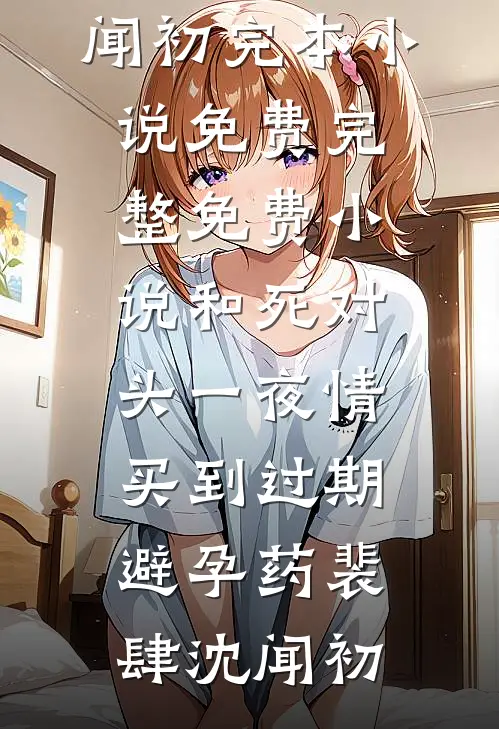 和死对头一夜情，买到过期避孕药(裴肆沈闻初)完本小说免费_完整免费小说和死对头一夜情，买到过期避孕药裴肆沈闻初