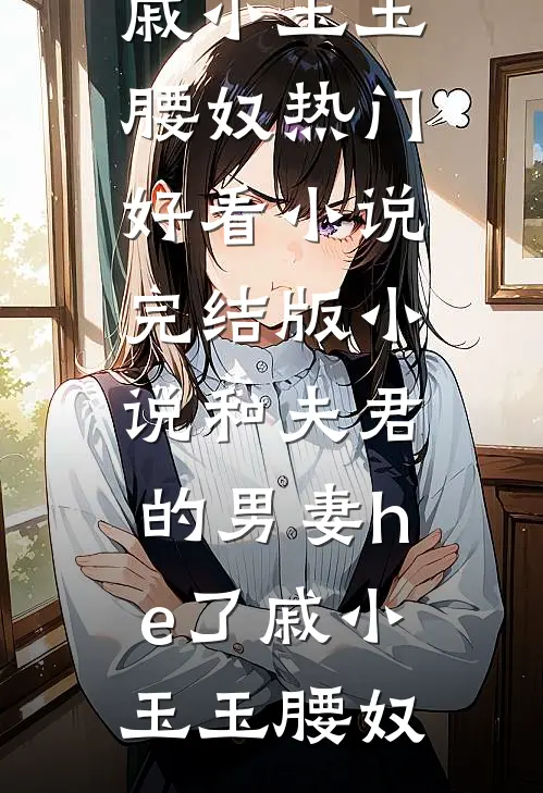 和夫君的男妻he了戚小玉玉腰奴热门好看小说_完结版小说和夫君的男妻he了戚小玉玉腰奴
