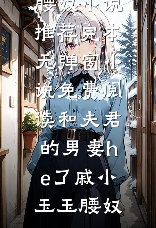 和夫君的男妻he了戚小玉玉腰奴小说推荐完本_无弹窗小说免费阅读和夫君的男妻he了(戚小玉玉腰奴)