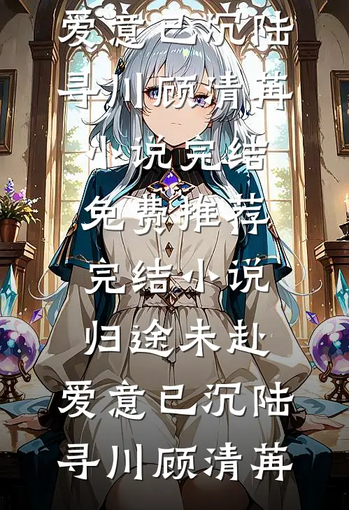 归途未赴，爱意已沉陆寻川顾清苒小说完结免费_推荐完结小说归途未赴，爱意已沉陆寻川顾清苒