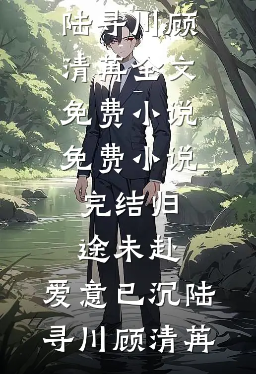 归途未赴，爱意已沉(陆寻川顾清苒)全文免费小说_免费小说完结归途未赴，爱意已沉陆寻川顾清苒