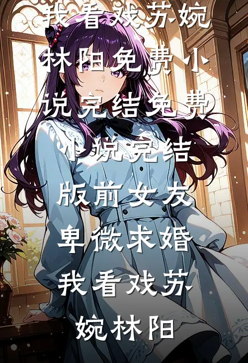 前女友卑微求婚，我看戏(苏婉林阳)免费小说完结_免费小说完结版前女友卑微求婚，我看戏苏婉林阳