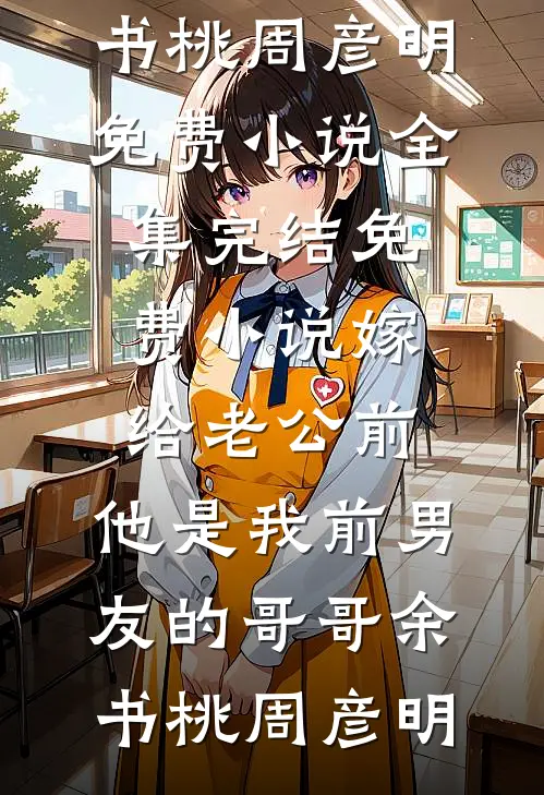 嫁给老公前，他是我前男友的哥哥余书桃周彦明免费小说全集_完结免费小说嫁给老公前，他是我前男友的哥哥余书桃周彦明