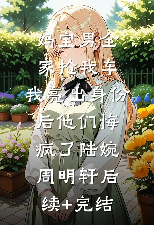 妈宝男全家抢我车，我亮出身份后他们悔疯了陆婉周明轩后续+完结