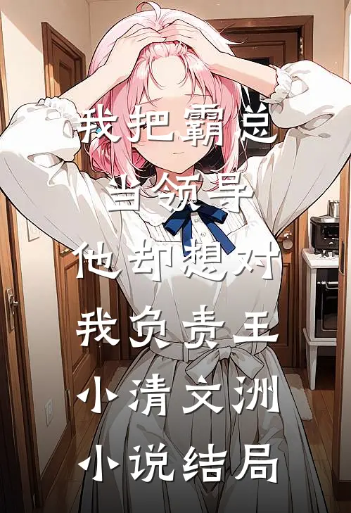 我把霸总当领导，他却想对我负责王小清文洲小说结局