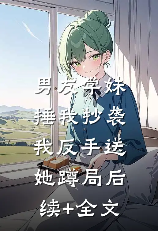 男友学妹捶我抄袭，我反手送她蹲局后续+全文