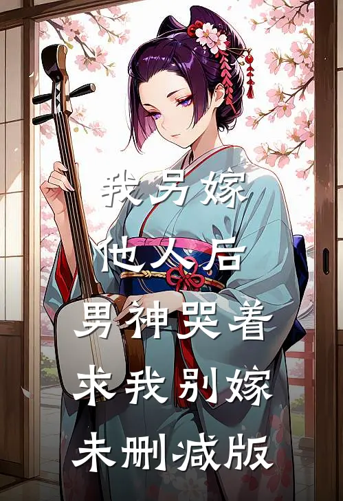 我另嫁他人后，男神哭着求我别嫁未删减版