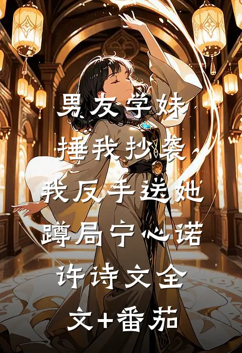 男友学妹捶我抄袭，我反手送她蹲局宁心诺许诗文全文+番茄