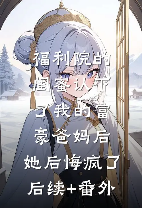 福利院的闺蜜认下了我的富豪爸妈后，她后悔疯了后续+番外