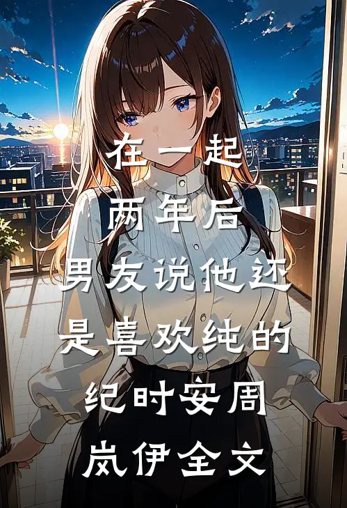 在一起两年后，男友说他还是喜欢纯的纪时安周岚伊全文