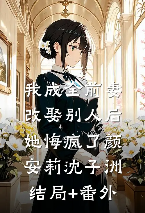 我成全前妻改娶别人后，她悔疯了颜安莉沈子洲结局+番外