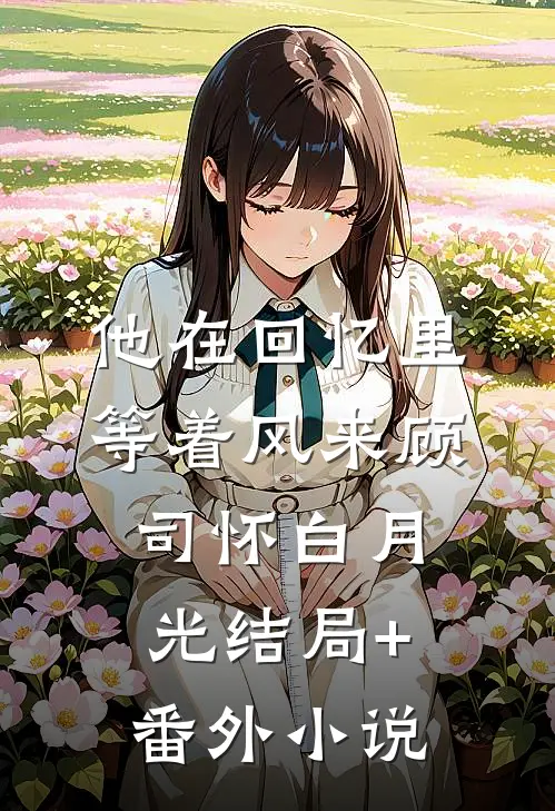 他在回忆里等着风来顾司怀白月光结局+番外小说