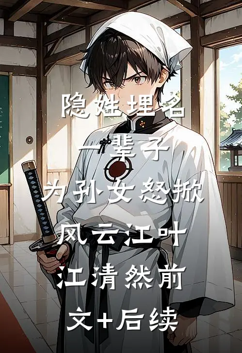 隐姓埋名一辈子，为孙女怒掀风云江叶江清然前文+后续