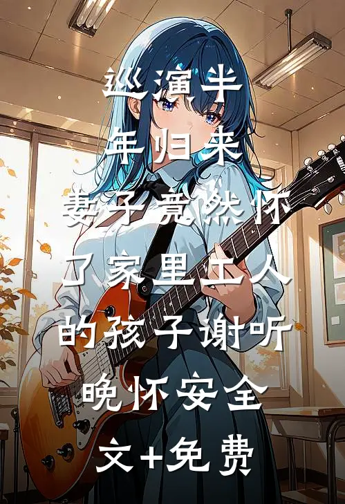 巡演半年归来，妻子竟然怀了家里工人的孩子谢听晚怀安全文+免费
