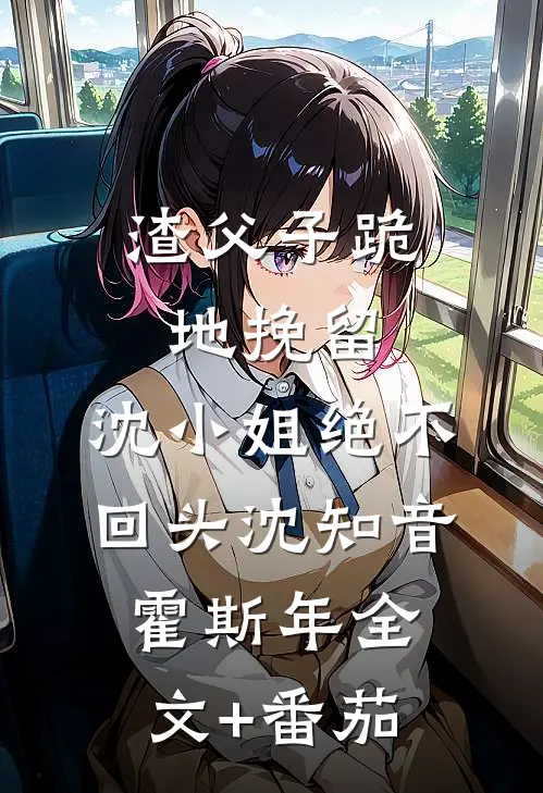 渣父子跪地挽留，沈小姐绝不回头沈知音霍斯年全文+番茄