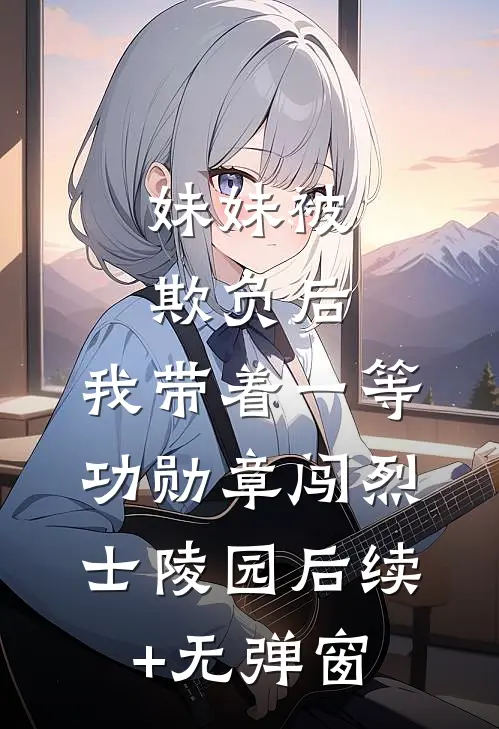 妹妹被欺负后，我带着一等功勋章闯烈士陵园后续+无弹窗