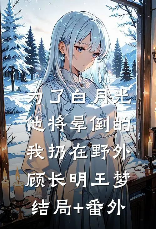 为了白月光，他将晕倒的我扔在野外顾长明王梦结局+番外