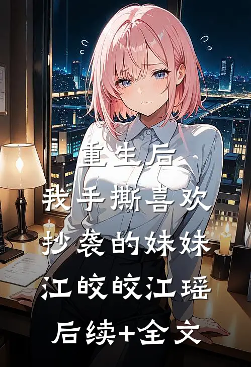 重生后，我手撕喜欢抄袭的妹妹江皎皎江瑶后续+全文