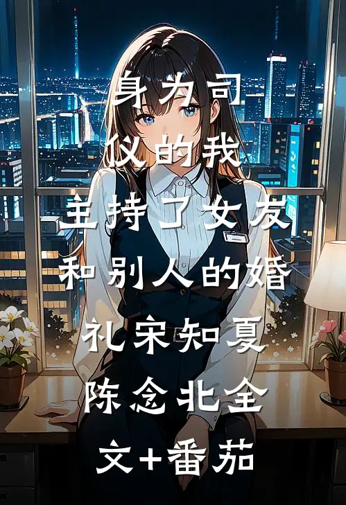 身为司仪的我，主持了女友和别人的婚礼宋知夏陈念北全文+番茄
