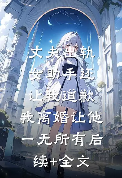 丈夫出轨女助手还让我道歉，我离婚让他一无所有后续+全文