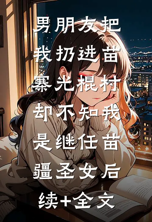 男朋友把我扔进苗寨光棍村，却不知我是继任苗疆圣女后续+全文