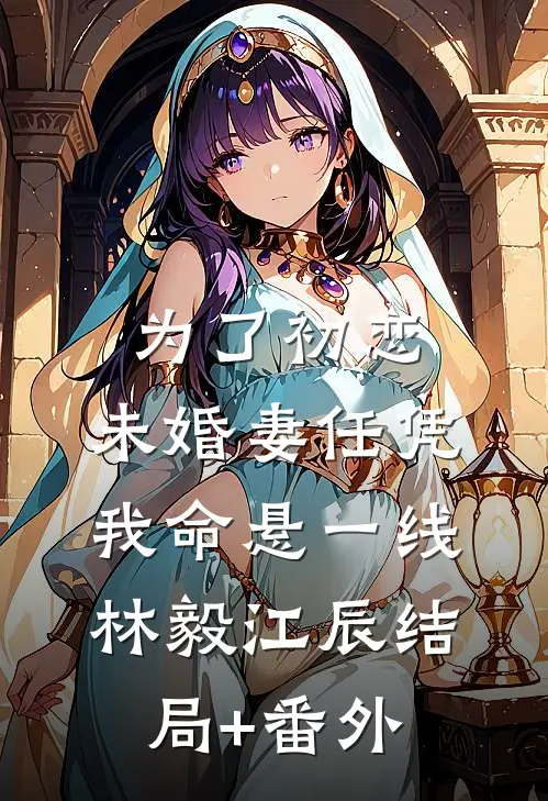 为了初恋，未婚妻任凭我命悬一线林毅江辰结局+番外