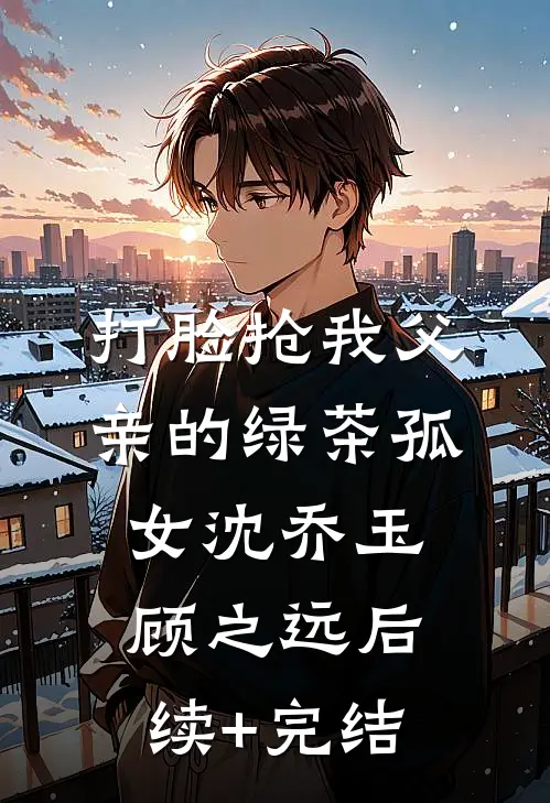 打脸抢我父亲的绿茶孤女沈乔玉顾之远后续+完结
