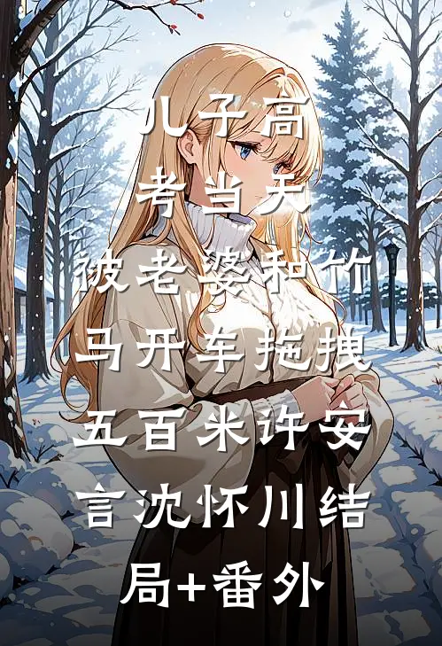 儿子高考当天，被老婆和竹马开车拖拽五百米许安言沈怀川结局+番外