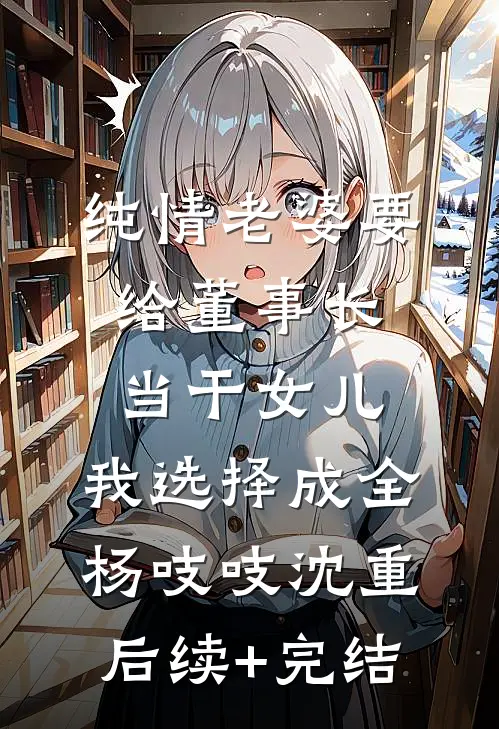 纯情老婆要给董事长当干女儿，我选择成全杨吱吱沈重后续+完结