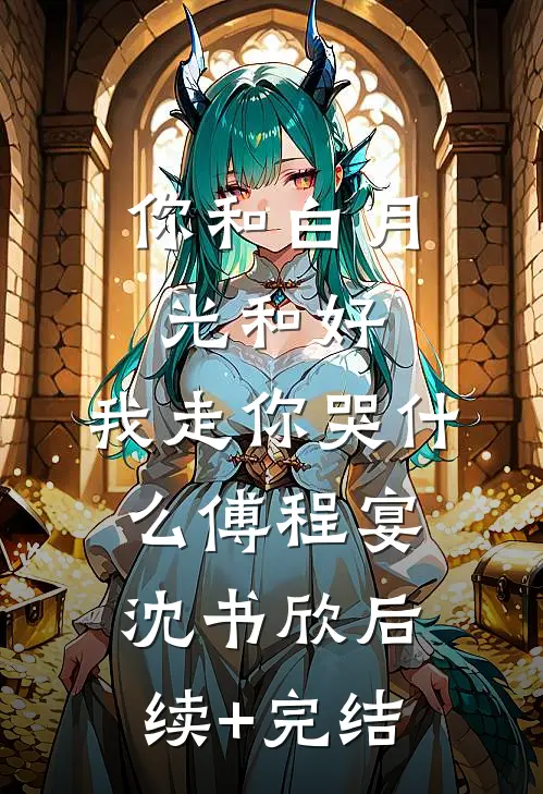 你和白月光和好，我走你哭什么傅程宴沈书欣后续+完结