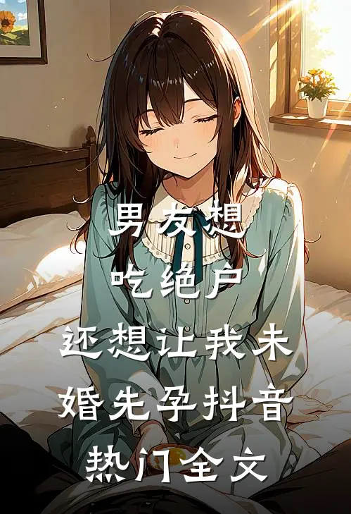 男友想吃绝户，还想让我未婚先孕抖音热门全文