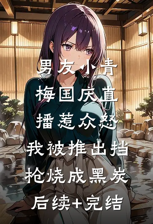 男友小青梅国庆直播惹众怒，我被推出挡枪烧成黑炭后续+完结