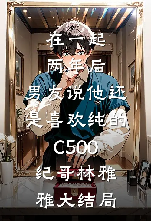 在一起两年后，男友说他还是喜欢纯的C500纪哥林雅雅大结局