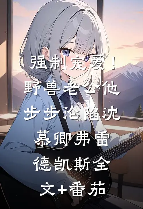 强制宠爱！野兽老公他步步沦陷沈慕卿弗雷德.凯斯全文+番茄