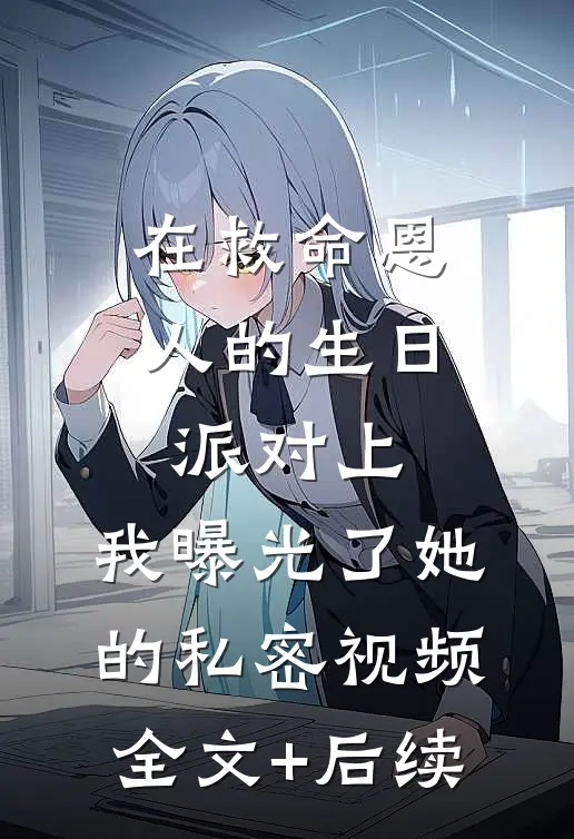 在救命恩人的生日派对上，我曝光了她的私密视频全文+后续