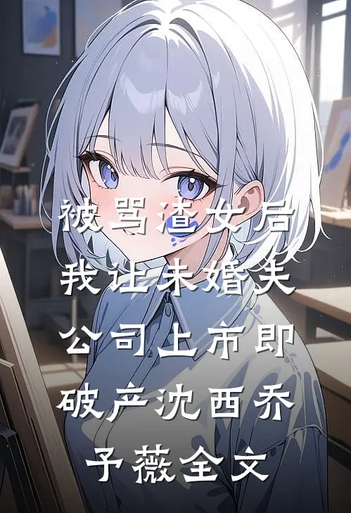 被骂渣女后，我让未婚夫公司上市即破产沈西乔予薇全文