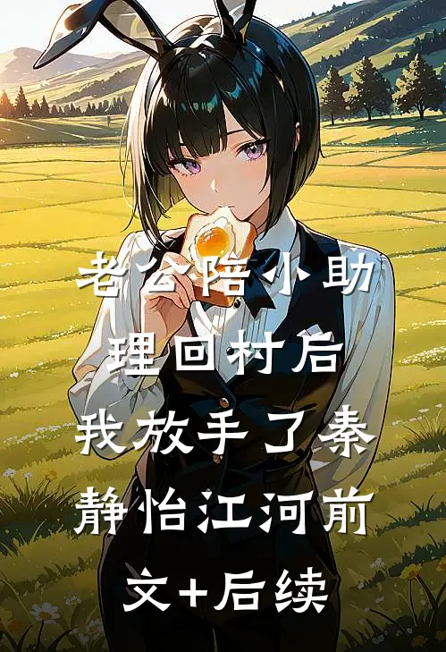 老公陪小助理回村后，我放手了秦静怡江河前文+后续