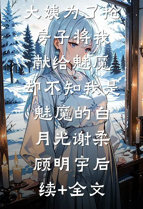 大姨为了抢房子将我献给魅魔，却不知我是魅魔的白月光谢柔顾明宇后续+全文