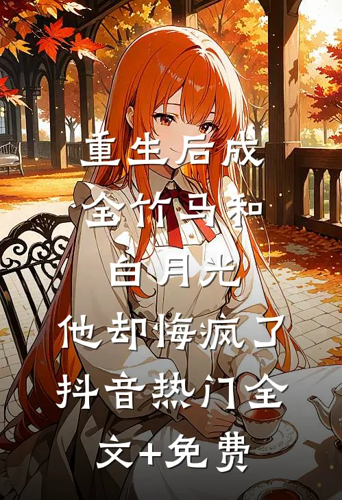 重生后成全竹马和白月光，他却悔疯了抖音热门全文+免费