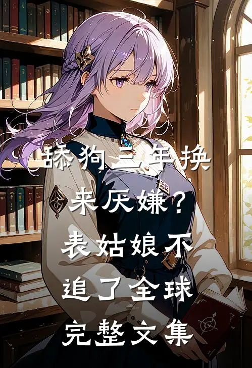 舔狗三年换来厌嫌？表姑娘不追了全球完整文集