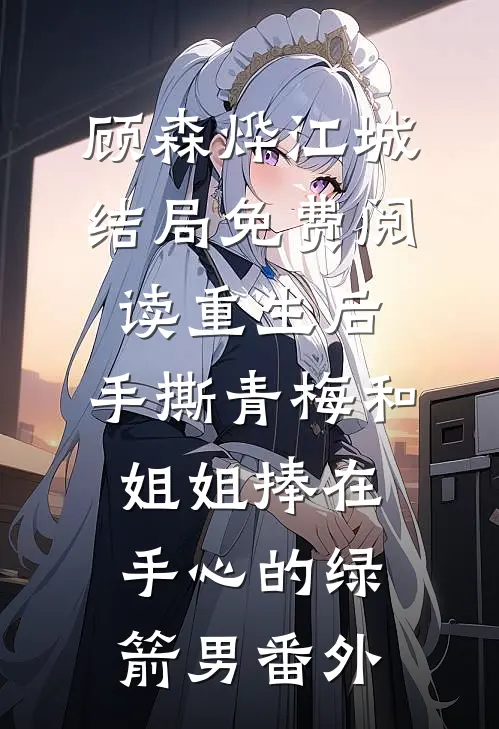 顾森烨江城结局免费阅读重生后，手撕青梅和姐姐捧在手心的绿箭男番外