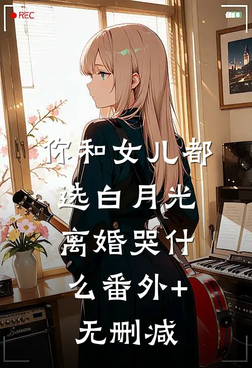 你和女儿都选白月光，离婚哭什么番外+无删减