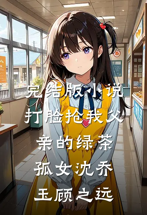 完结版小说打脸抢我父亲的绿茶孤女沈乔玉顾之远