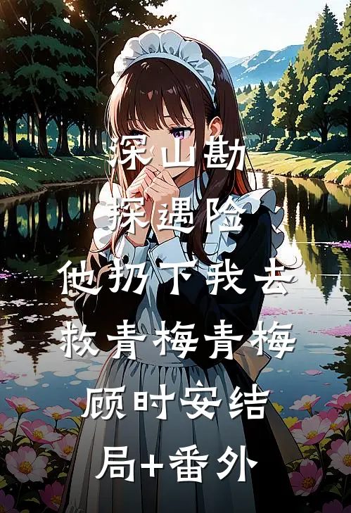 深山勘探遇险，他扔下我去救青梅青梅顾时安结局+番外