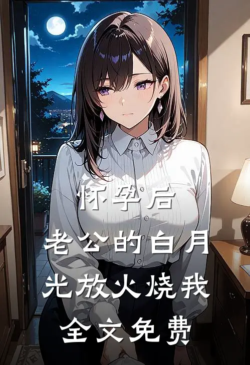 怀孕后，老公的白月光放火烧我全文免费