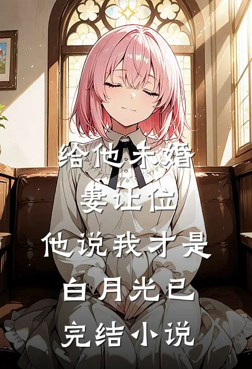 给他未婚妻让位,他说我才是白月光已完结小说