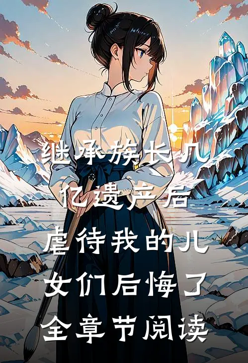 继承族长几亿遗产后，虐待我的儿女们后悔了全章节阅读